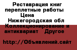 Реставрация книг переплетные работы  › Цена ­ 1 000 - Нижегородская обл. Коллекционирование и антиквариат » Другое   